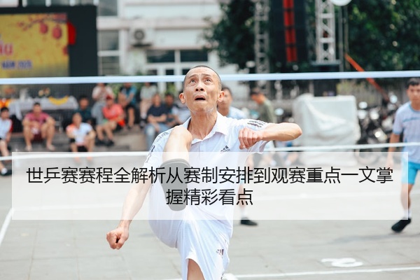世乒赛赛程全解析从赛制安排到观赛重点一文掌握精彩看点